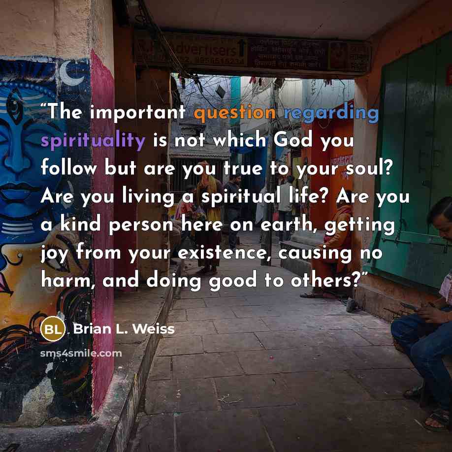 “The important question regarding spirituality is not which God you follow but are you true to your soul? Are you living a spiritual life? Are you a kind person here on earth, getting joy from your existence, causing no harm, and doing good to others?” quote by Brian L. Weiss