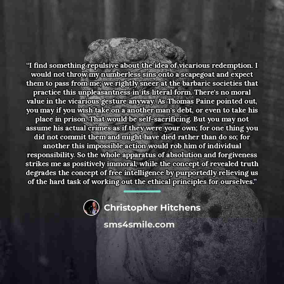 “I find something repulsive about the idea of vicarious redemption. I would not throw my numberless sins onto a scapegoat and expect them to pass from me; we rightly sneer at the barbaric societies that practice this unpleasantness in its literal form. There's no moral value in the vicarious…” quote by Christopher Hitchens