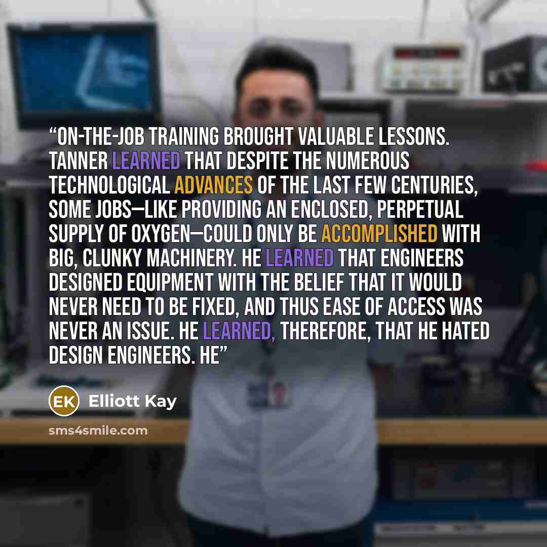 “On-the-job training brought valuable lessons. Tanner learned that despite the numerous technological advances of the last few centuries, some jobs—like providing an enclosed, perpetual supply of oxygen—could only be accomplished with big, clunky machinery. He learned that engineers designed…” quote by Elliott Kay
