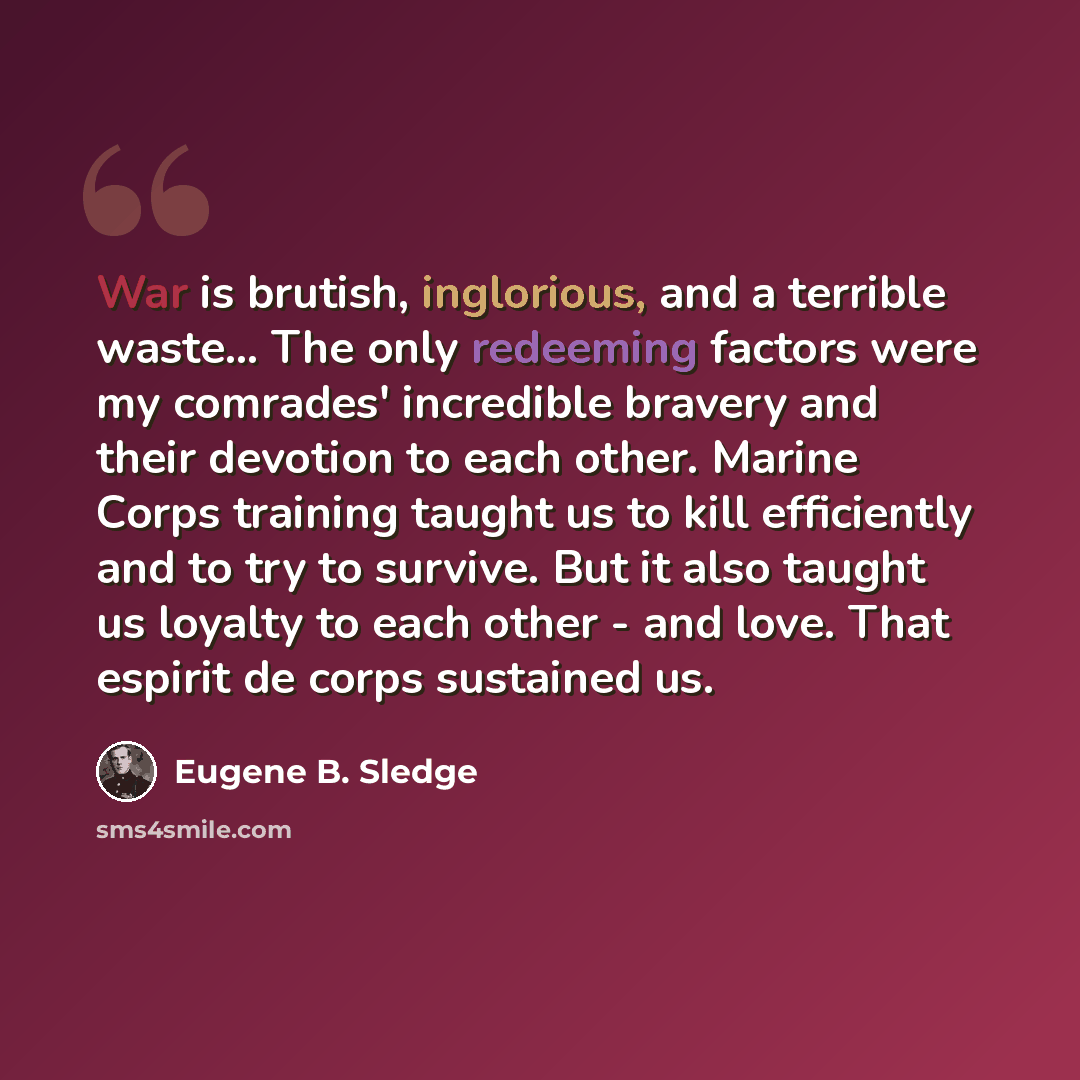 “War is brutish, inglorious, and a terrible waste... The only redeeming factors were my comrades' incredible bravery and their devotion to each other. Marine Corps training taught us to kill efficiently and to try to survive. But it also taught us loyalty to each other - and love. That espirit de…” quote by Eugene B. Sledge