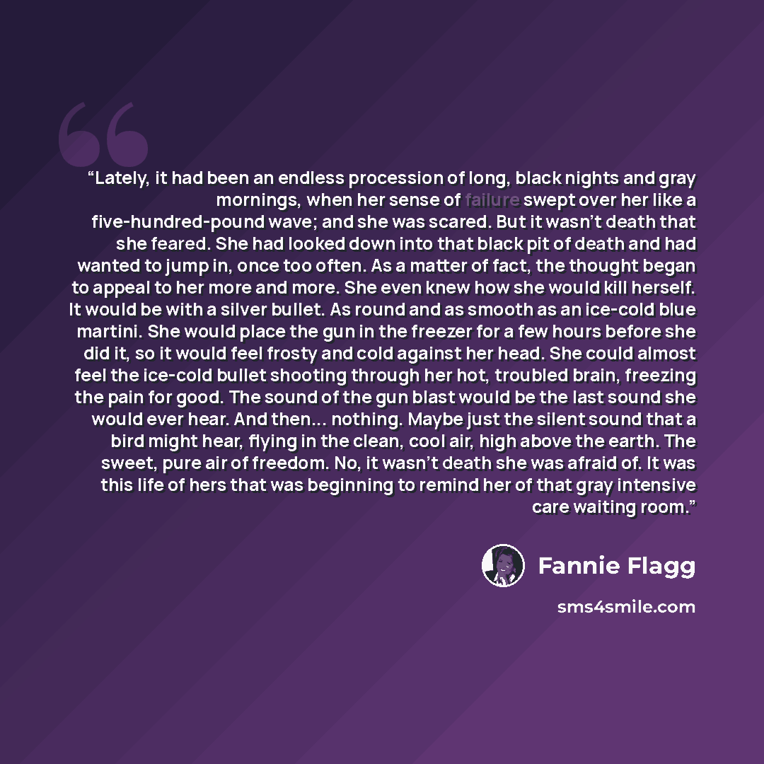 “Lately, it had been an endless procession of long, black nights and gray mornings, when her sense of failure swept over her like a five-hundred-pound wave; and she was scared. But it wasn't death that she feared. She had looked down into that black pit of death and had wanted to jump in, once too…” quote by Fannie Flagg