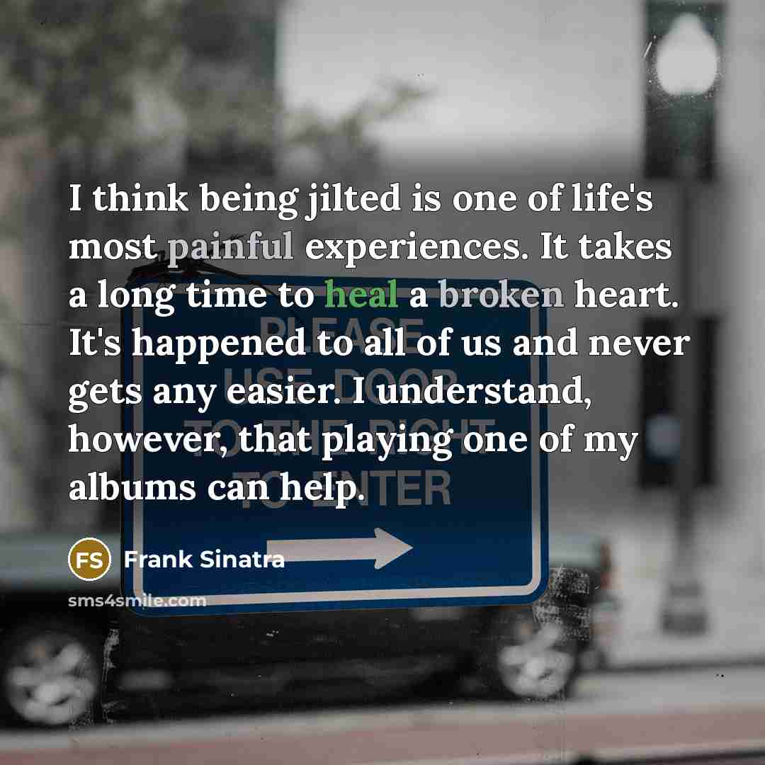 “I think being jilted is one of life's most painful experiences. It takes a long time to heal a broken heart. It's happened to all of us and never gets any easier. I understand, however, that playing one of my albums can help.” quote by Frank Sinatra