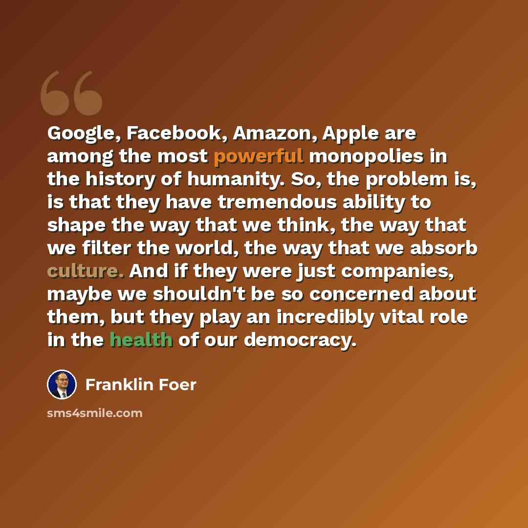 “Google, Facebook, Amazon, Apple are among the most powerful monopolies in the history of humanity. So, the problem is, is that they have tremendous ability to shape the way that we think, the way that we filter the world, the way that we absorb culture. And if they were just companies, maybe we…” quote by Franklin Foer