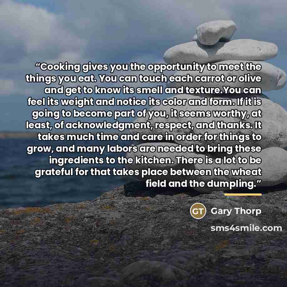 “Cooking gives you the opportunity to meet the things you eat. You can touch each carrot or olive and get to know its smell and texture.You can feel its weight and notice its color and form. If it is going to become part of you, it seems worthy, at least, of acknowledgment, respect, and thanks. It…” quote by Gary Thorp