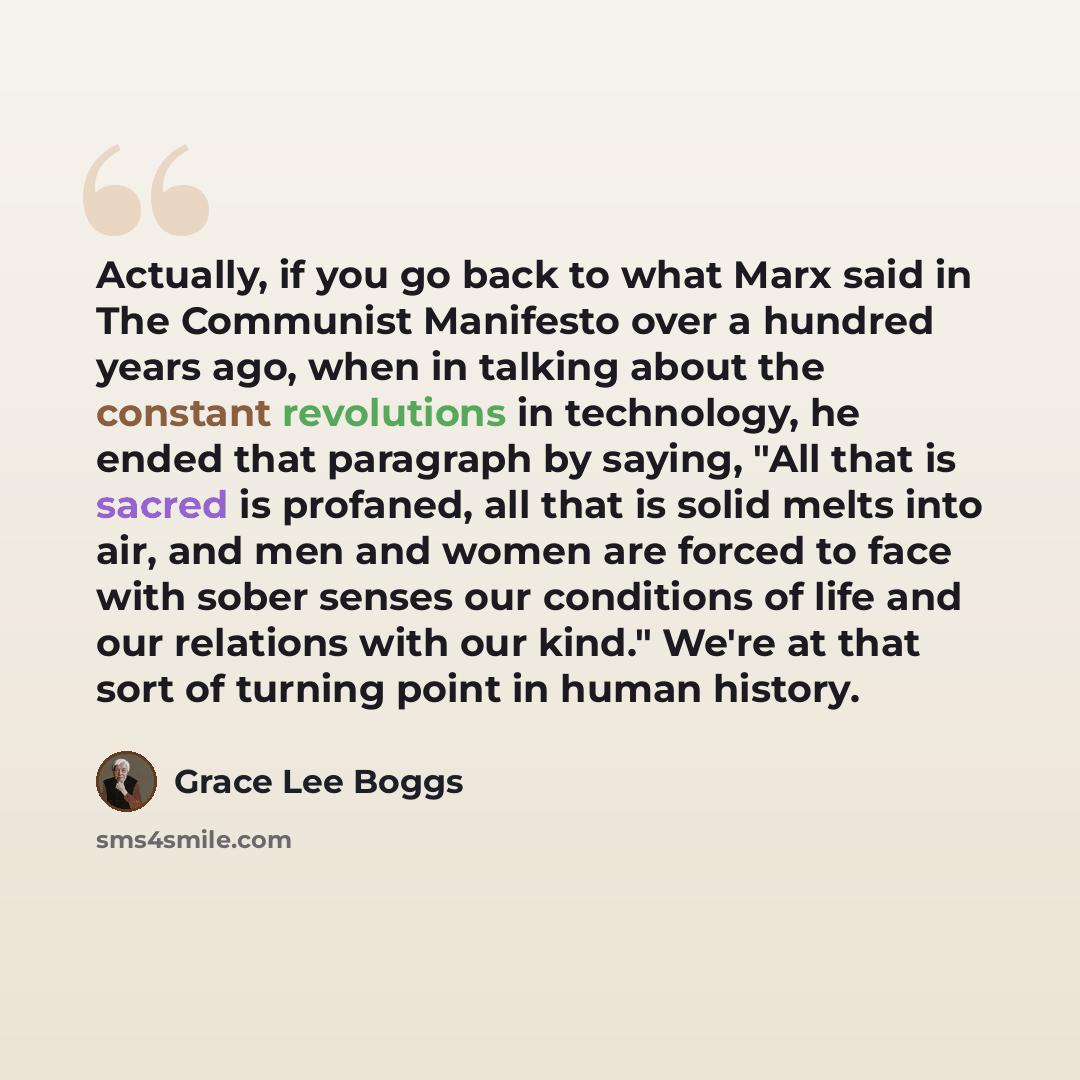 “Actually, if you go back to what Marx said in The Communist Manifesto over a hundred years ago, when in talking about the constant revolutions in technology, he ended that paragraph by saying, "All that is sacred is profaned, all that is solid melts into air, and men and women are forced to face…” quote by Grace Lee Boggs