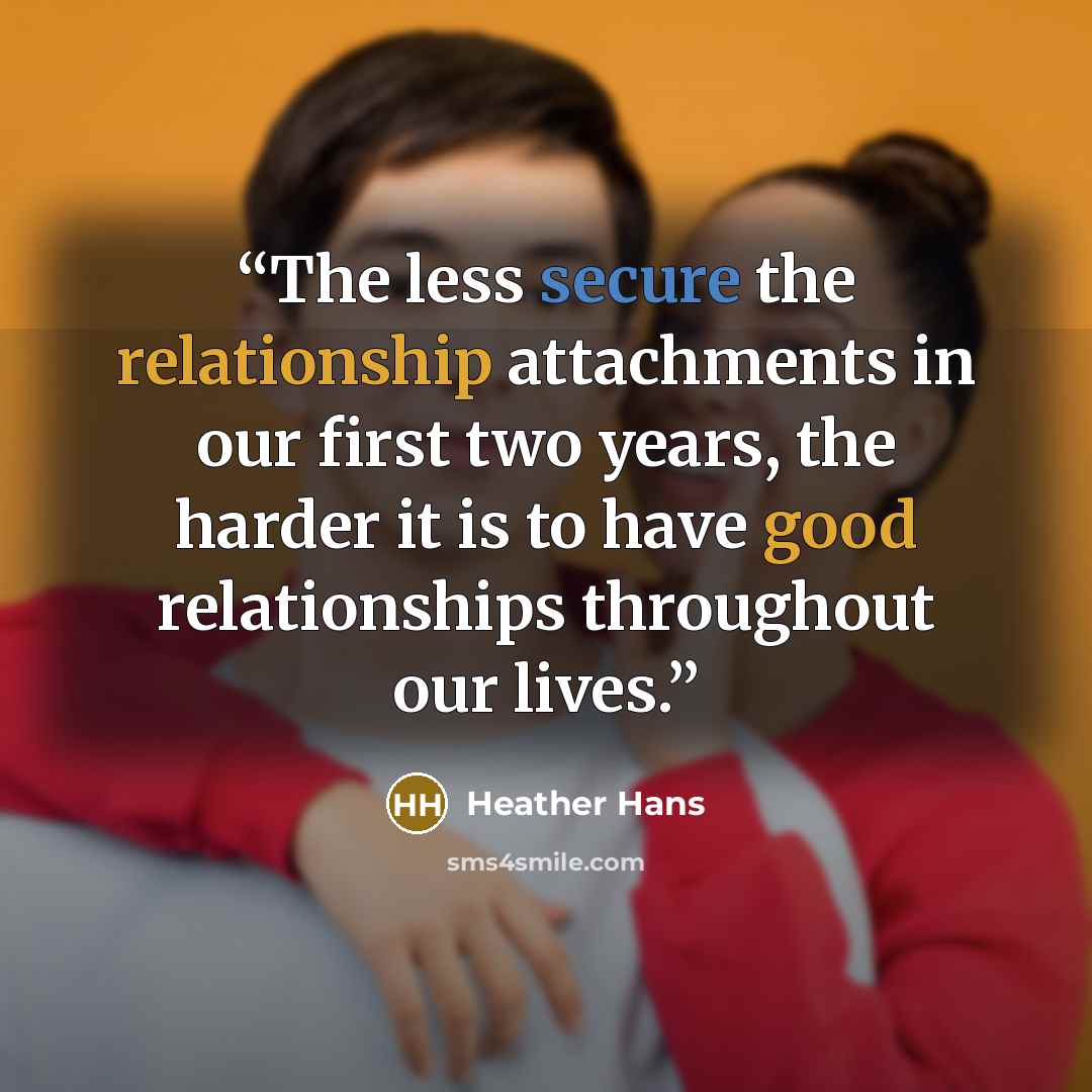 “The less secure the relationship attachments in our first two years, the harder it is to have good relationships throughout our lives.” quote by Heather Hans