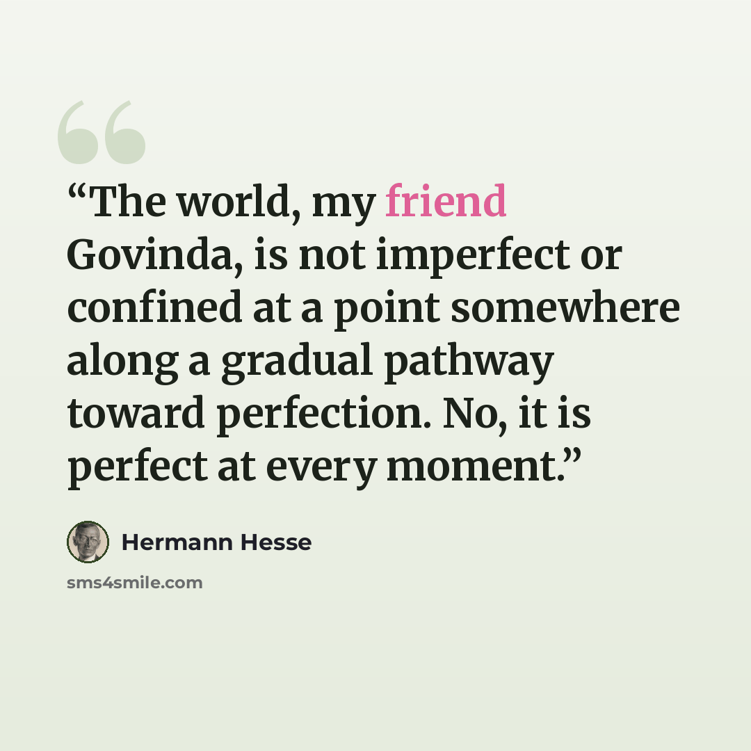“The world, my friend Govinda, is not imperfect or confined at a point somewhere along a gradual pathway toward perfection. No, it is perfect at every moment.” quote by Hermann Hesse