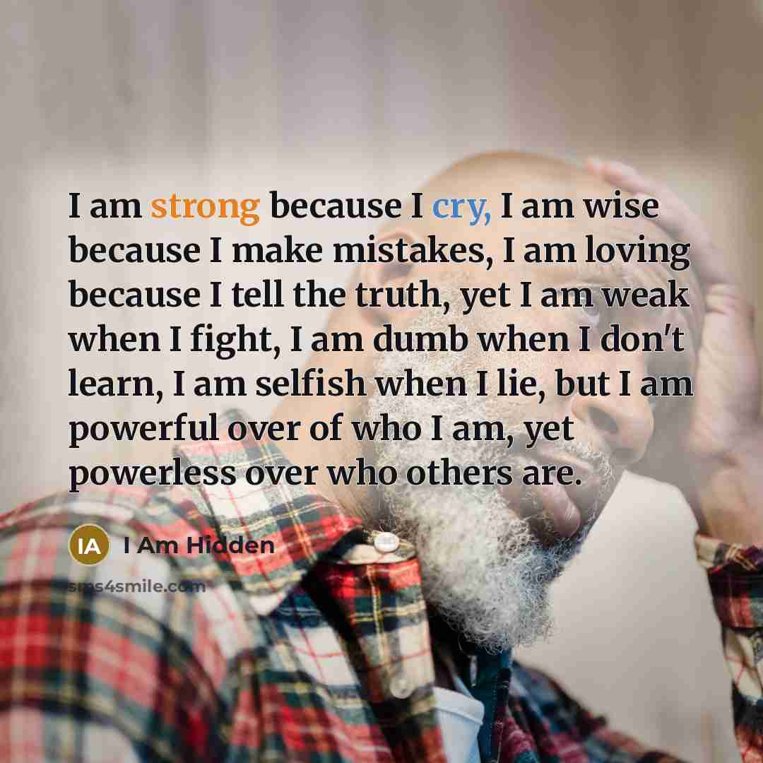 “I am strong because I cry, I am wise because I make mistakes, I am loving because I tell the truth, yet I am weak when I fight, I am dumb when I don't learn, I am selfish when I lie, but I am powerful over of who I am, yet powerless over who others are.” quote by I Am Hidden