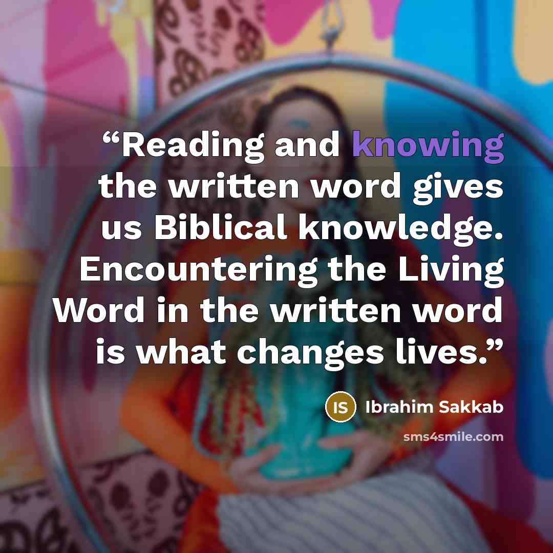 “Reading and knowing the written word gives us Biblical knowledge. Encountering the Living Word in the written word is what changes lives.” quote by Ibrahim Sakkab