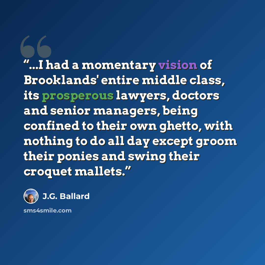 “...I had a momentary vision of Brooklands' entire middle class, its prosperous lawyers, doctors and senior managers, being confined to their own ghetto, with nothing to do all day except groom their ponies and swing their croquet mallets.” quote by J.G. Ballard