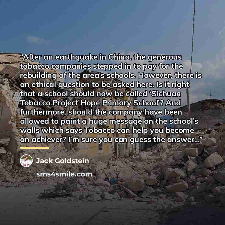 “After an earthquake in China, the generous tobacco companies stepped in to pay for the rebuilding of the area’s schools. However, there is an ethical question to be asked here. Is it right that a school should now be called ‘Sichuan Tobacco Project Hope Primary School’? And furthermore, should the…” quote by Jack Goldstein