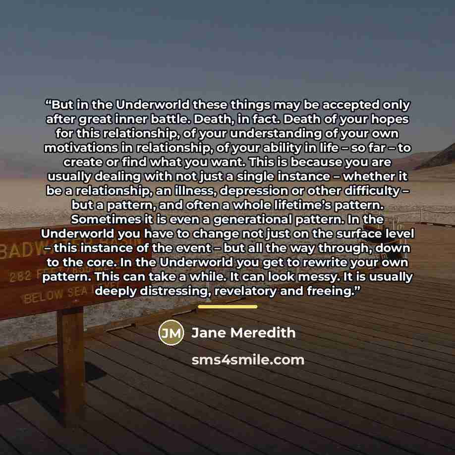 “But in the Underworld these things may be accepted only after great inner battle. Death, in fact. Death of your hopes for this relationship, of your understanding of your own motivations in relationship, of your ability in life – so far – to create or find what you want. This is because you are…” quote by Jane Meredith
