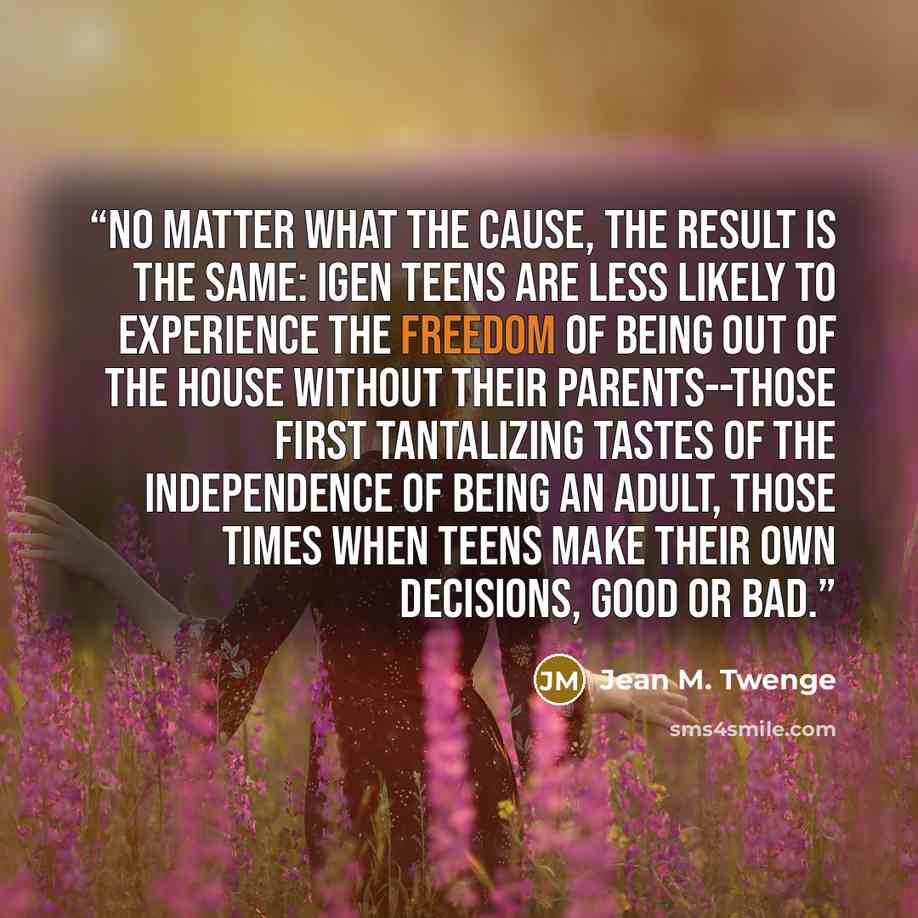 “No matter what the cause, the result is the same: iGen teens are less likely to experience the freedom of being out of the house without their parents--those first tantalizing tastes of the independence of being an adult, those times when teens make their own decisions, good or bad.” quote by Jean M. Twenge