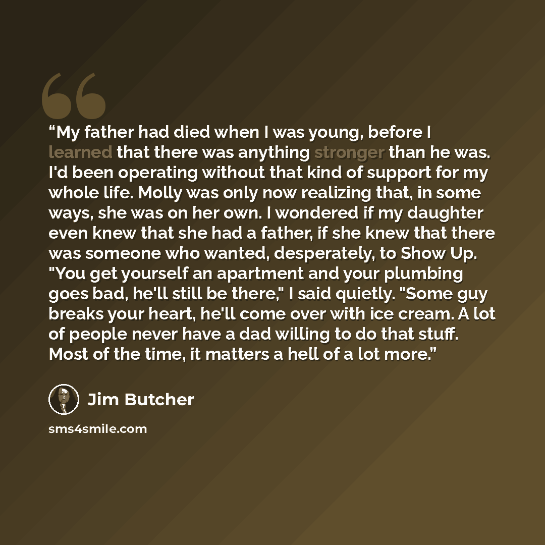 “My father had died when I was young, before I learned that there was anything stronger than he was. I'd been operating without that kind of support for my whole life. Molly was only now realizing that, in some ways, she was on her own. I wondered if my daughter even knew that she had a father, if…” quote by Jim Butcher