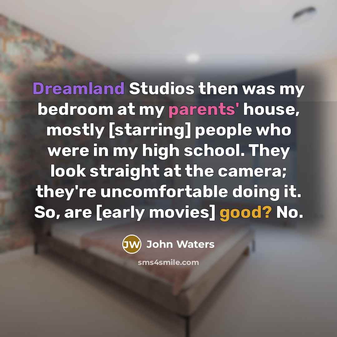 “Dreamland Studios then was my bedroom at my parents' house, mostly [starring] people who were in my high school. They look straight at the camera; they're uncomfortable doing it. So, are [early movies] good? No.” quote by John Waters