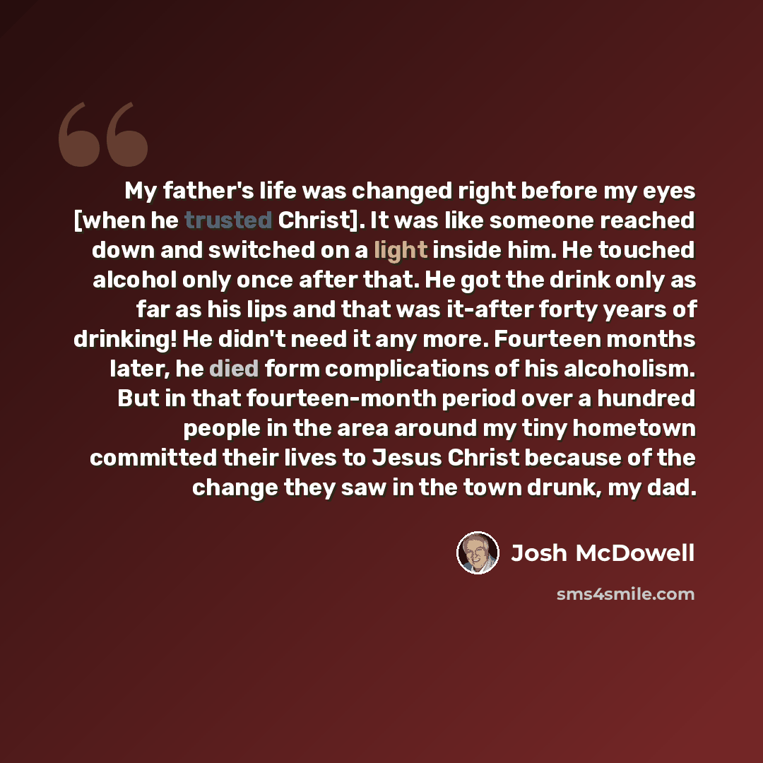 “My father's life was changed right before my eyes [when he trusted Christ]. It was like someone reached down and switched on a light inside him. He touched alcohol only once after that. He got the drink only as far as his lips and that was it-after forty years of drinking! He didn't need it any…” quote by Josh McDowell