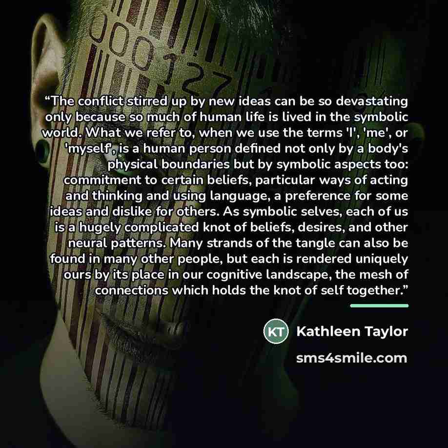 “The conflict stirred up by new ideas can be so devastating only because so much of human life is lived in the symbolic world. What we refer to, when we use the terms 'I', 'me', or 'myself', is a human person defined not only by a body's physical boundaries but by symbolic aspects too: commitment…” quote by Kathleen Taylor