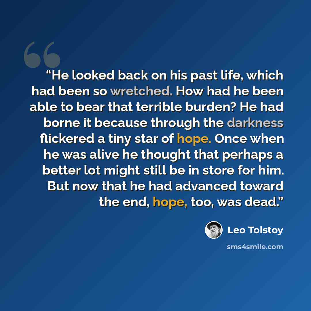 “He looked back on his past life, which had been so wretched. How had he been able to bear that terrible burden? He had borne it because through the darkness flickered a tiny star of hope. Once when he was alive he thought that perhaps a better lot might still be in store for him. But now that he…” quote by Leo Tolstoy