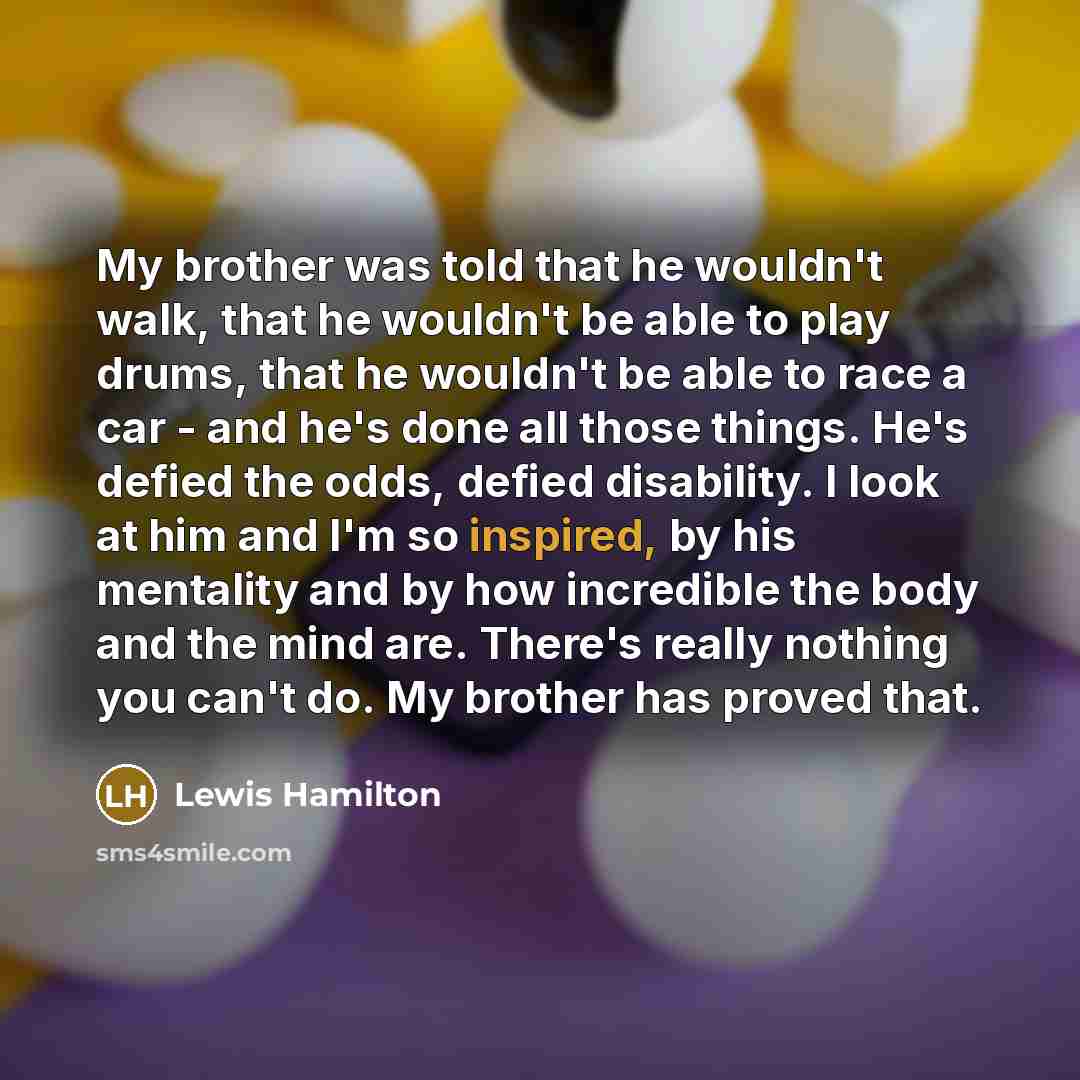 “My brother was told that he wouldn't walk, that he wouldn't be able to play drums, that he wouldn't be able to race a car - and he's done all those things. He's defied the odds, defied disability. I look at him and I'm so inspired, by his mentality and by how incredible the body and the mind are…” quote by Lewis Hamilton