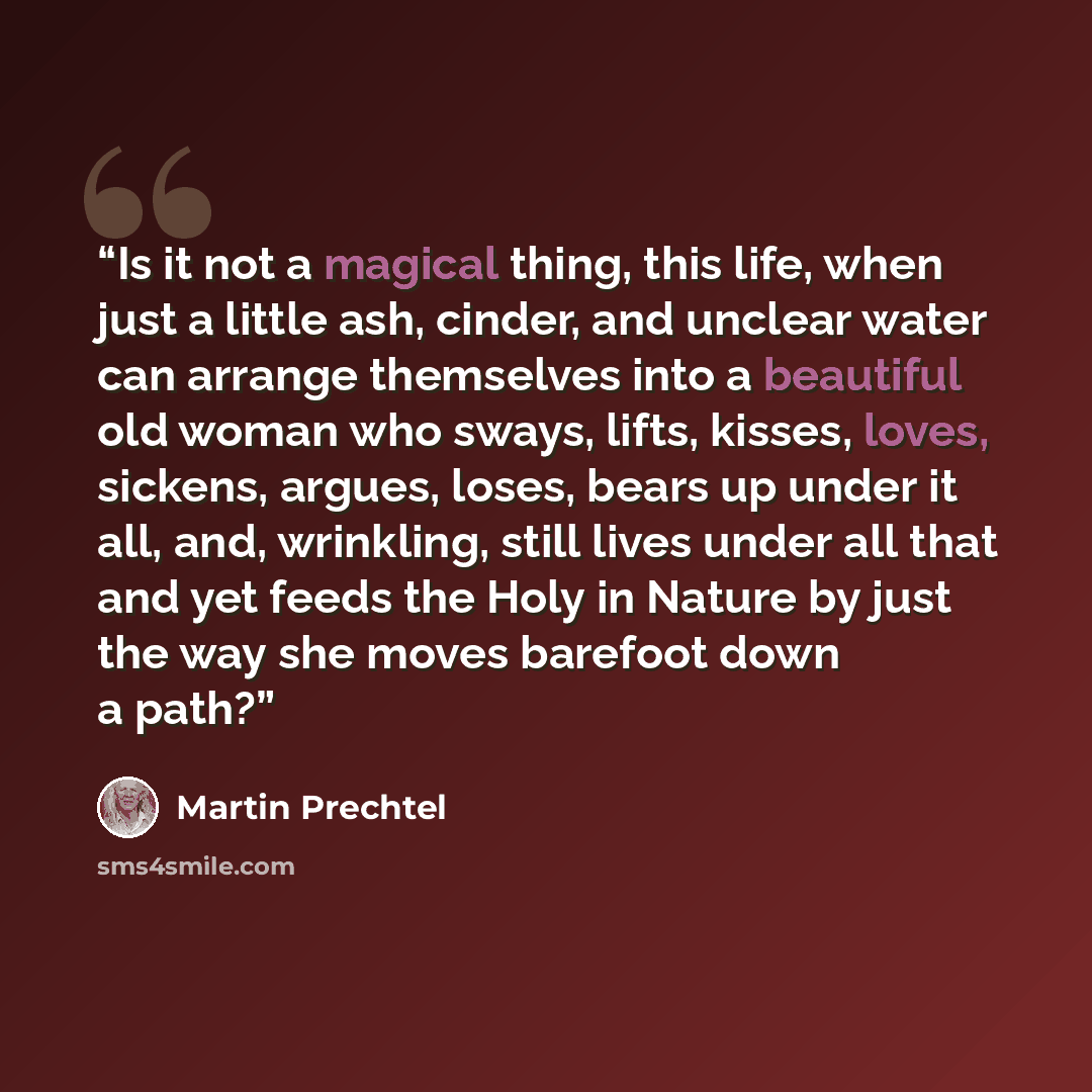 “Is it not a magical thing, this life, when just a little ash, cinder, and unclear water can arrange themselves into a beautiful old woman who sways, lifts, kisses, loves, sickens, argues, loses, bears up under it all, and, wrinkling, still lives under all that and yet feeds the Holy in Nature by…” quote by Martin Prechtel