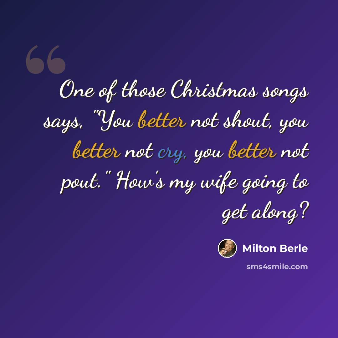 “One of those Christmas songs says, "You better not shout, you better not cry, you better not pout." How's my wife going to get along?” quote by Milton Berle