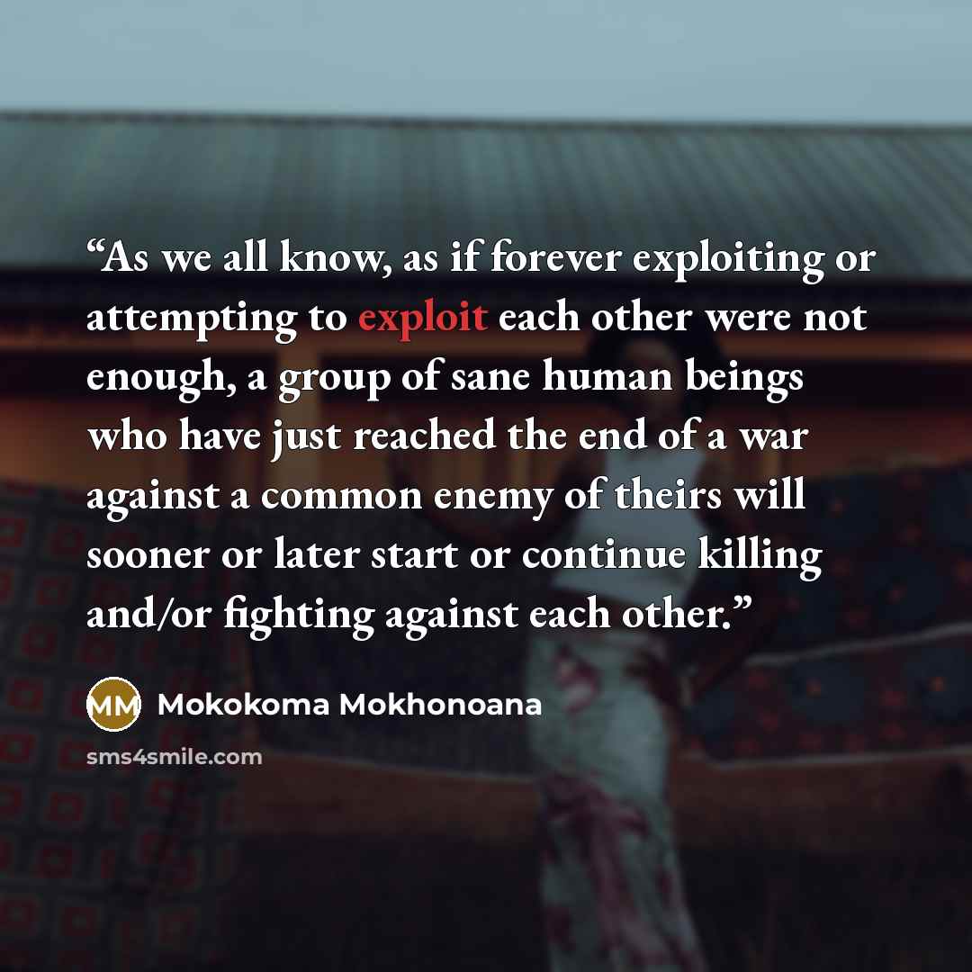 “As we all know, as if forever exploiting or attempting to exploit each other were not enough, a group of sane human beings who have just reached the end of a war against a common enemy of theirs will sooner or later start or continue killing and/or fighting against each other.” quote by Mokokoma Mokhonoana