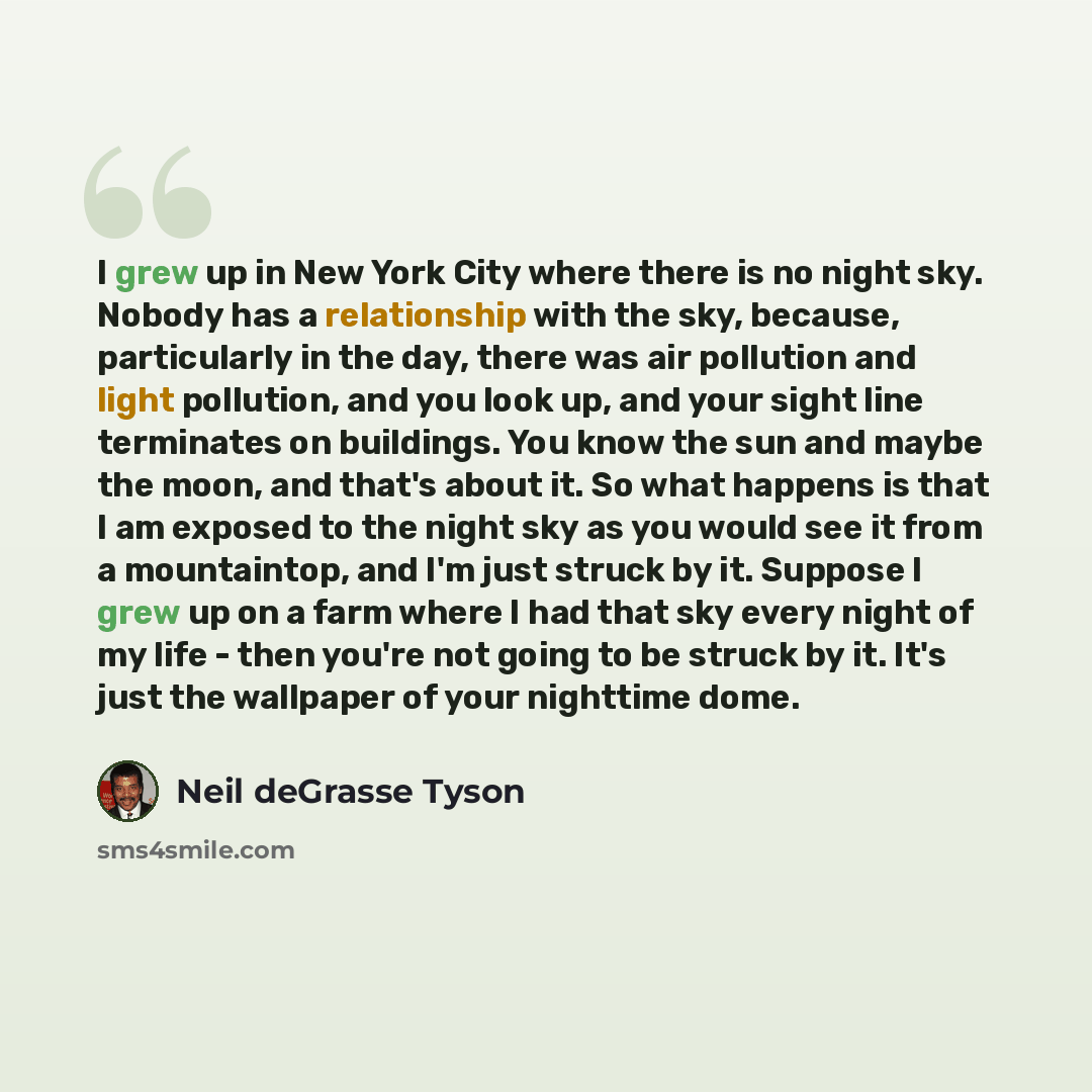 “I grew up in New York City where there is no night sky. Nobody has a relationship with the sky, because, particularly in the day, there was air pollution and light pollution, and you look up, and your sight line terminates on buildings. You know the sun and maybe the moon, and that's about it. So…” quote by Neil deGrasse Tyson