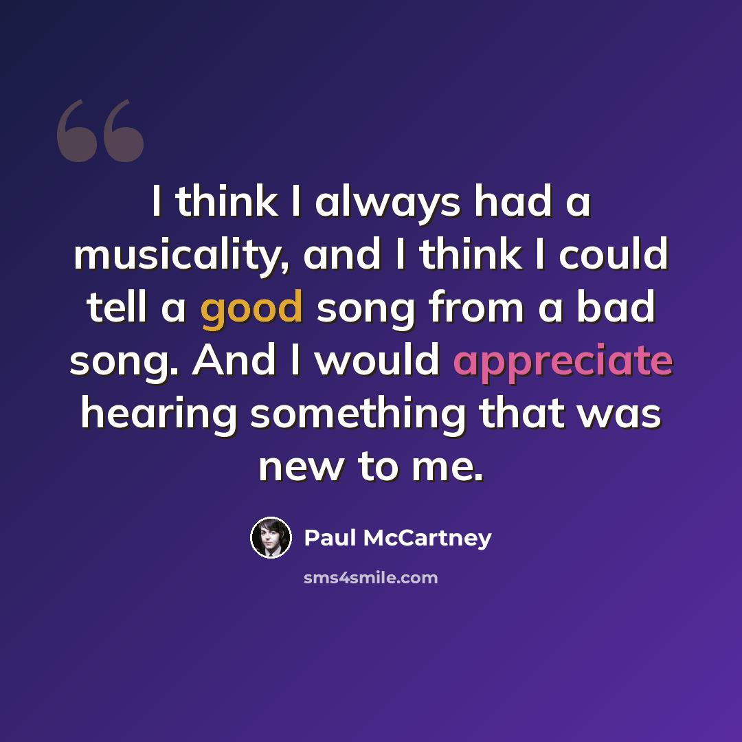 “I think I always had a musicality, and I think I could tell a good song from a bad song. And I would appreciate hearing something that was new to me.” quote by Paul McCartney