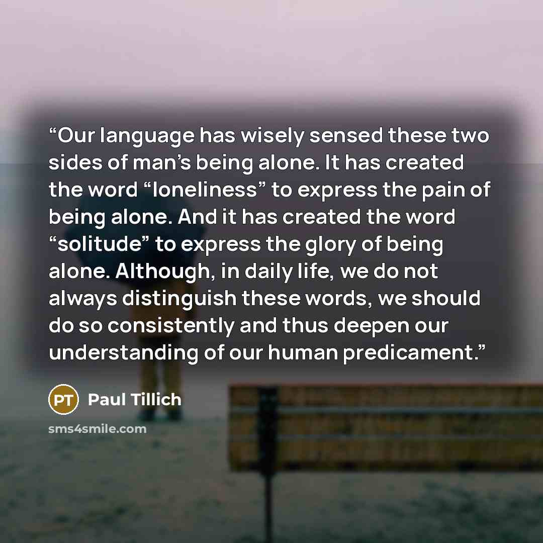 “Our language has wisely sensed these two sides of man’s being alone. It has created the word “loneliness” to express the pain of being alone. And it has created the word “solitude” to express the glory of being alone. Although, in daily life, we do not always distinguish these words, we should do…” quote by Paul Tillich