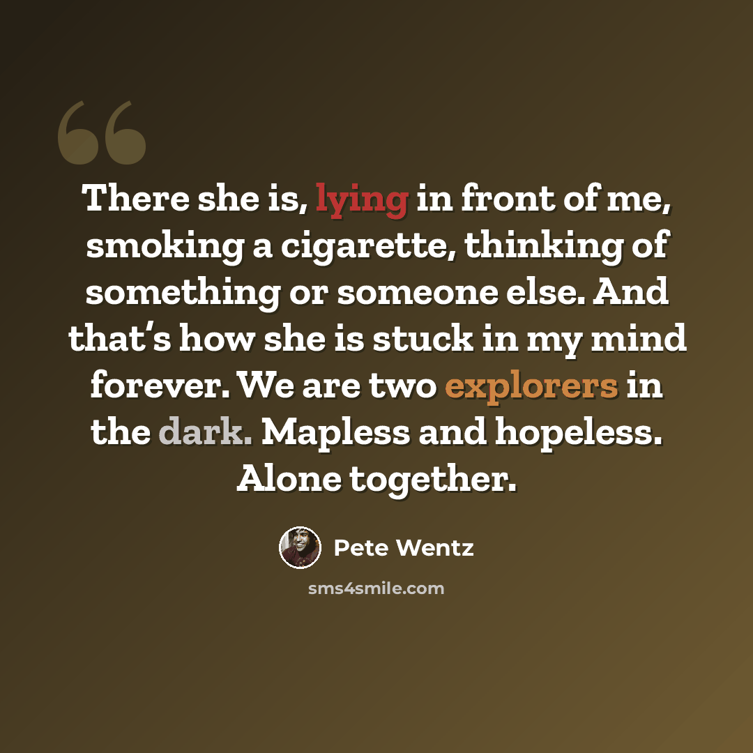 “There she is, lying in front of me, smoking a cigarette, thinking of something or someone else. And that’s how she is stuck in my mind forever. We are two explorers in the dark. Mapless and hopeless. Alone together.” quote by Pete Wentz
