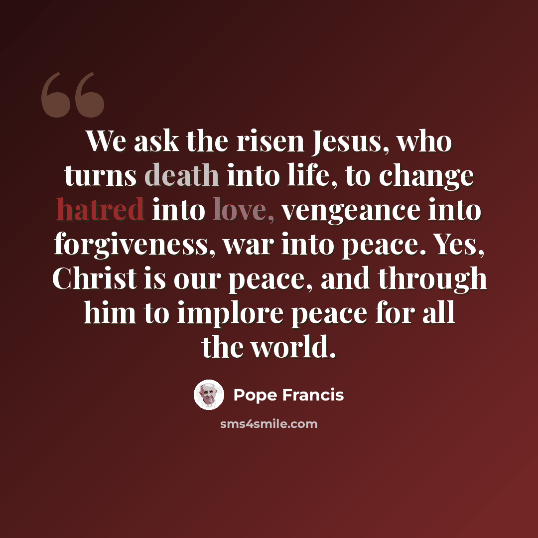 “We ask the risen Jesus, who turns death into life, to change hatred into love, vengeance into forgiveness, war into peace. Yes, Christ is our peace, and through him to implore peace for all the world.” quote by Pope Francis
