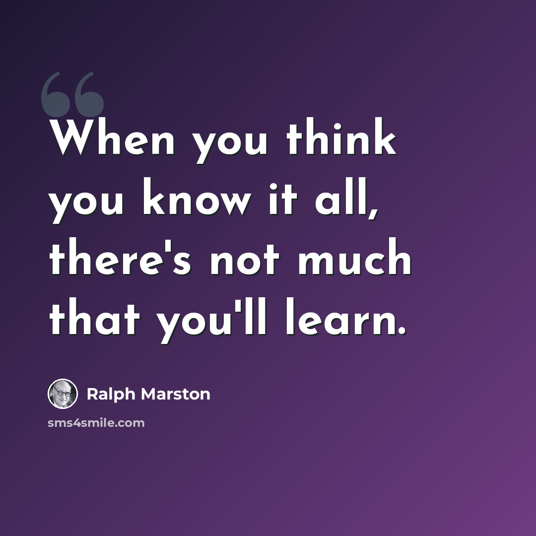 “When you think you know it all, there's not much that you'll learn.” quote by Ralph Marston
