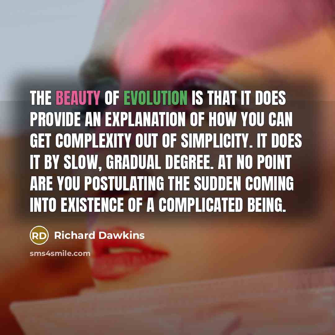“The beauty of evolution is that it does provide an explanation of how you can get complexity out of simplicity. It does it by slow, gradual degree. At no point are you postulating the sudden coming into existence of a complicated being.” quote by Richard Dawkins
