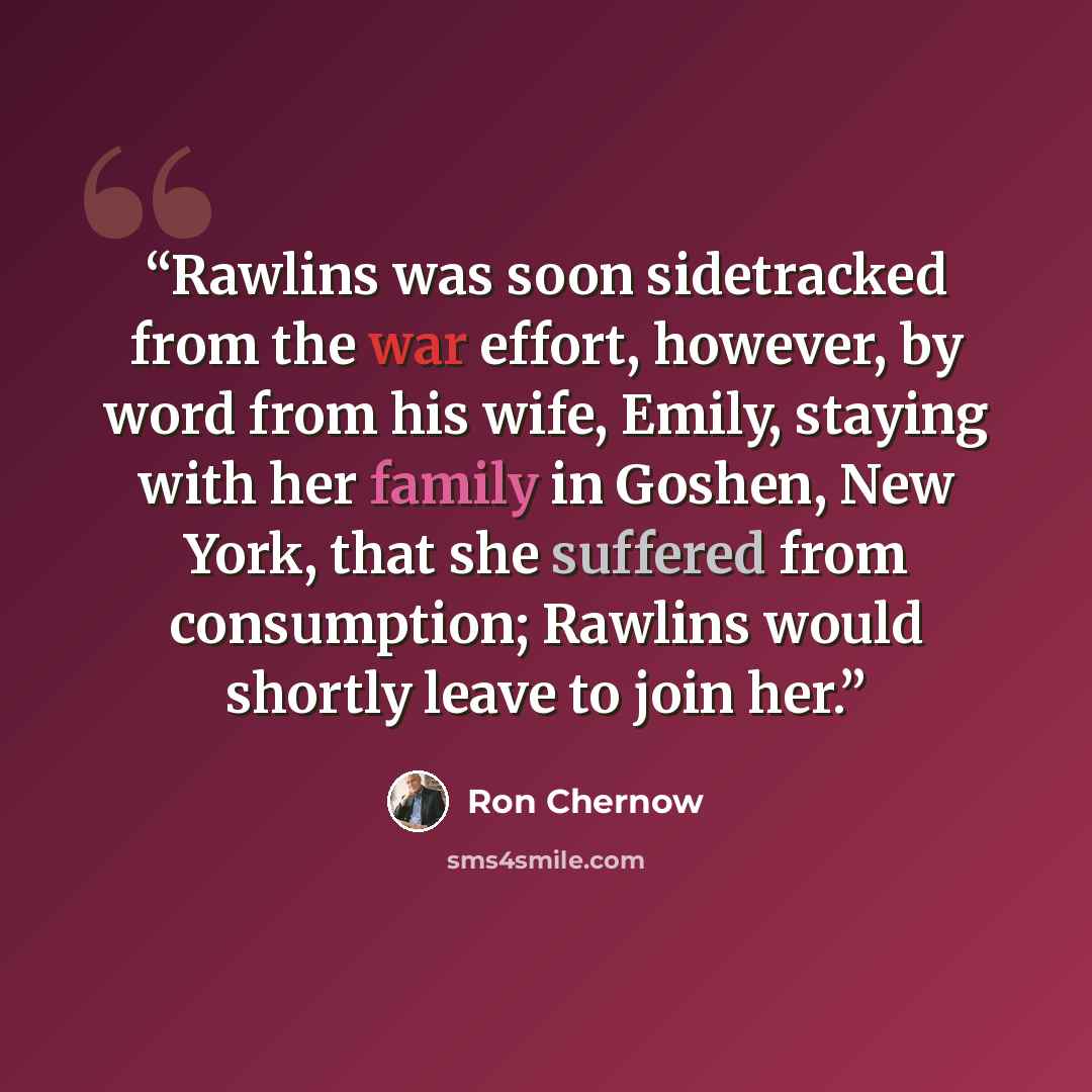 “Rawlins was soon sidetracked from the war effort, however, by word from his wife, Emily, staying with her family in Goshen, New York, that she suffered from consumption; Rawlins would shortly leave to join her.” quote by Ron Chernow