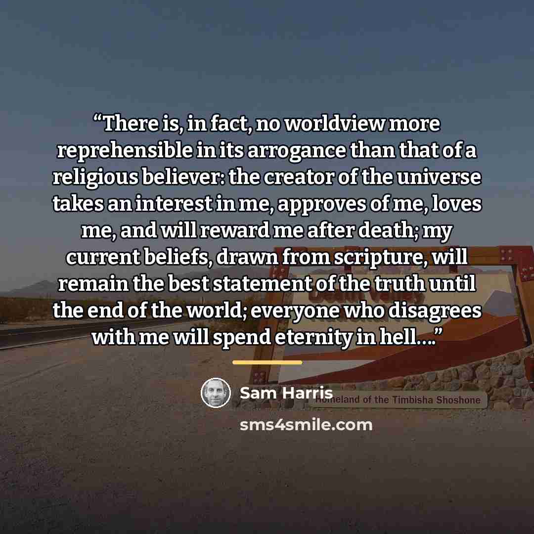 “There is, in fact, no worldview more reprehensible in its arrogance than that of a religious believer: the creator of the universe takes an interest in me, approves of me, loves me, and will reward me after death; my current beliefs, drawn from scripture, will remain the best statement of the…” quote by Sam Harris