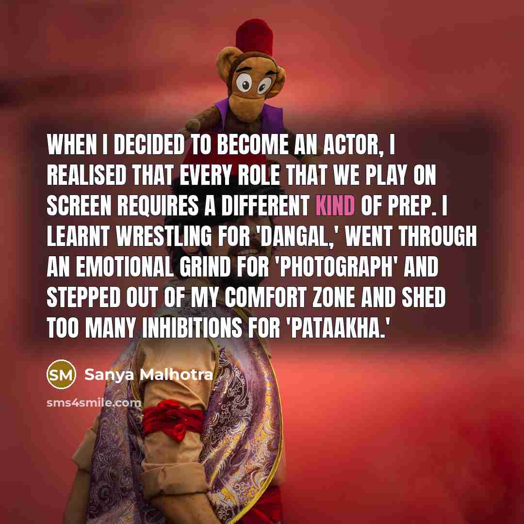 “When I decided to become an actor, I realised that every role that we play on screen requires a different kind of prep. I learnt wrestling for 'Dangal,' went through an emotional grind for 'Photograph' and stepped out of my comfort zone and shed too many inhibitions for 'Pataakha.'” quote by Sanya Malhotra