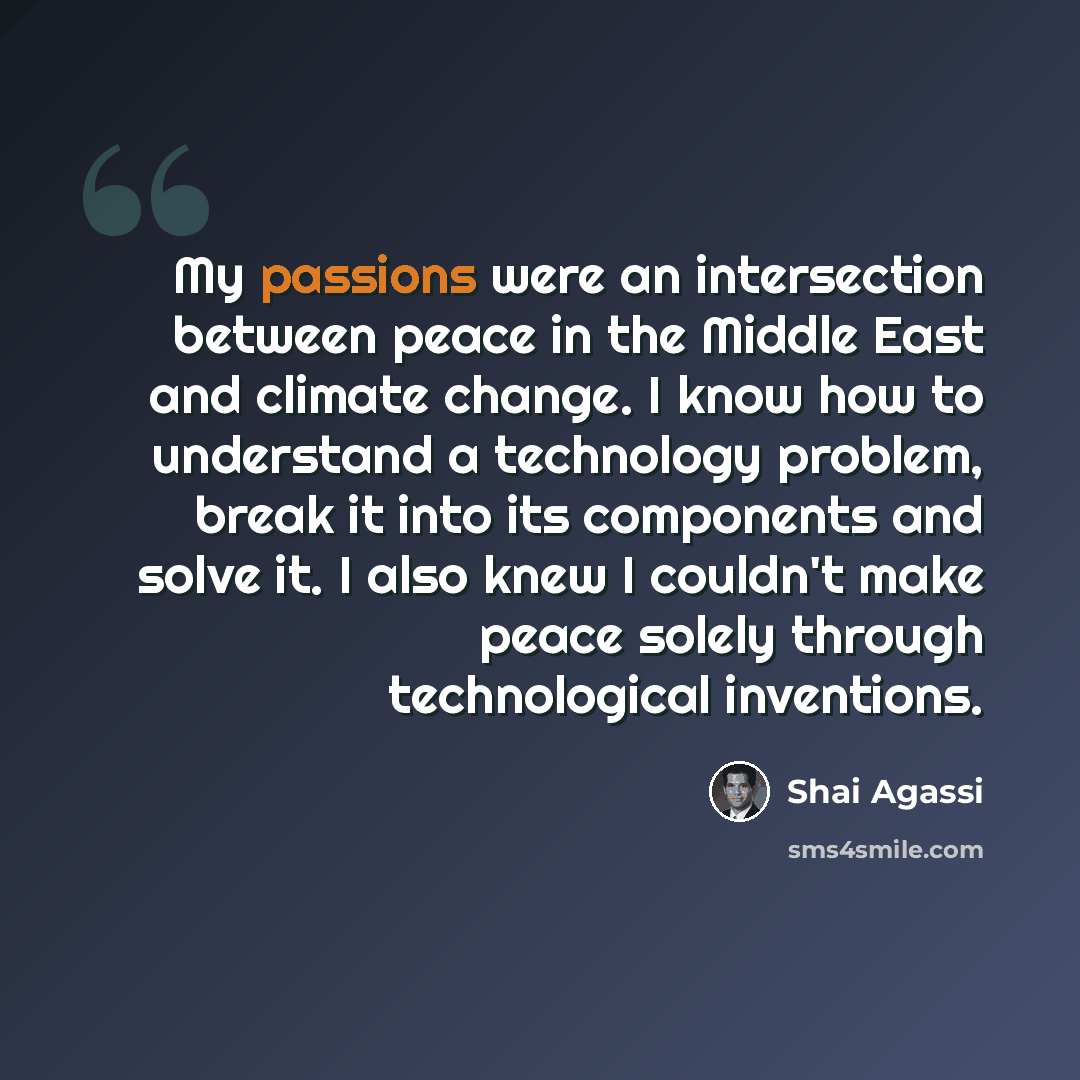 “My passions were an intersection between peace in the Middle East and climate change. I know how to understand a technology problem, break it into its components and solve it. I also knew I couldn't make peace solely through technological inventions.” quote by Shai Agassi