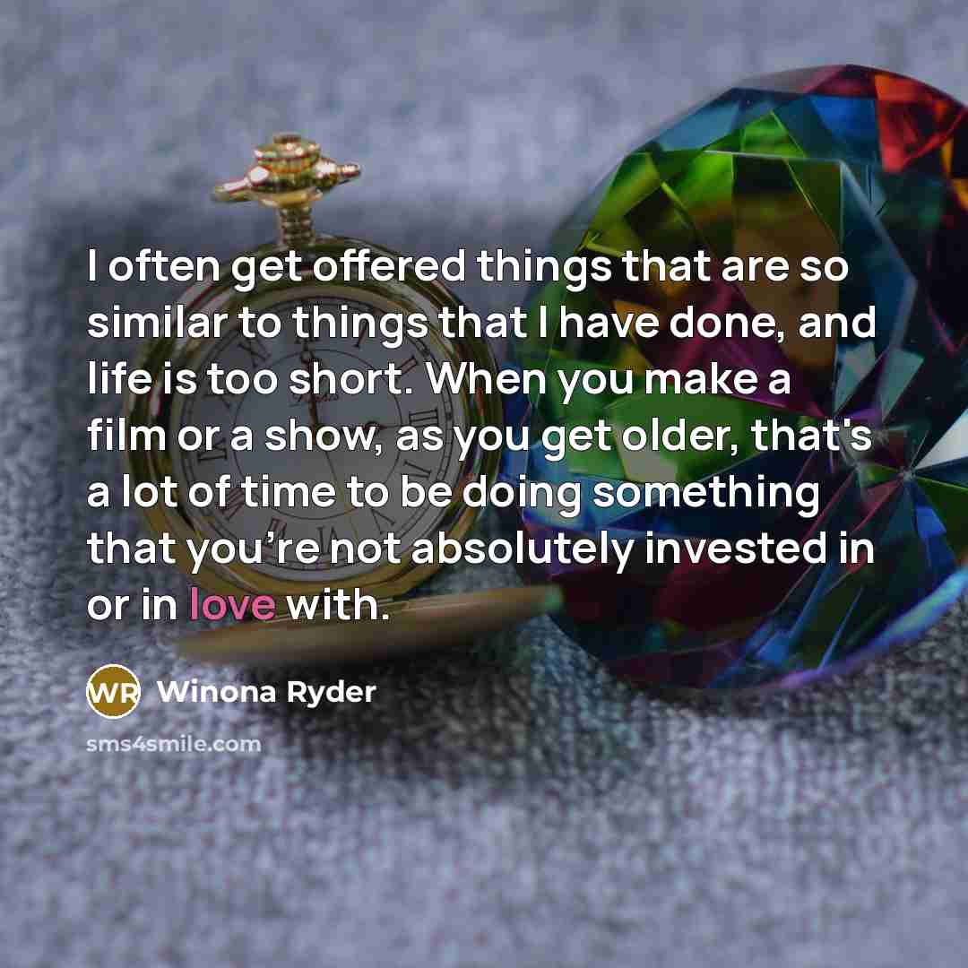 “I often get offered things that are so similar to things that I have done, and life is too short. When you make a film or a show, as you get older, that's a lot of time to be doing something that you're not absolutely invested in or in love with.” quote by Winona Ryder