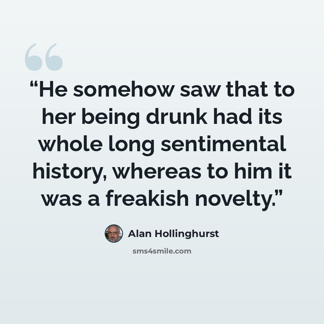 “He somehow saw that to her being drunk had its whole long sentimental history, whereas to him it was a freakish novelty.” quote by Alan Hollinghurst