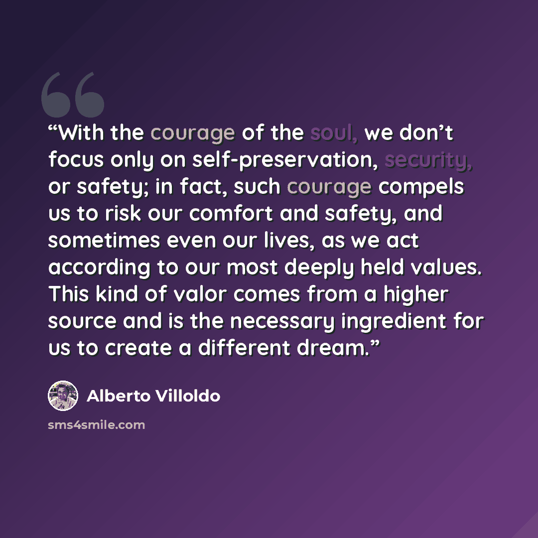“With the courage of the soul, we don’t focus only on self-preservation, security, or safety; in fact, such courage compels us to risk our comfort and safety, and sometimes even our lives, as we act according to our most deeply held values. This kind of valor comes from a higher source and is the…” quote by Alberto Villoldo