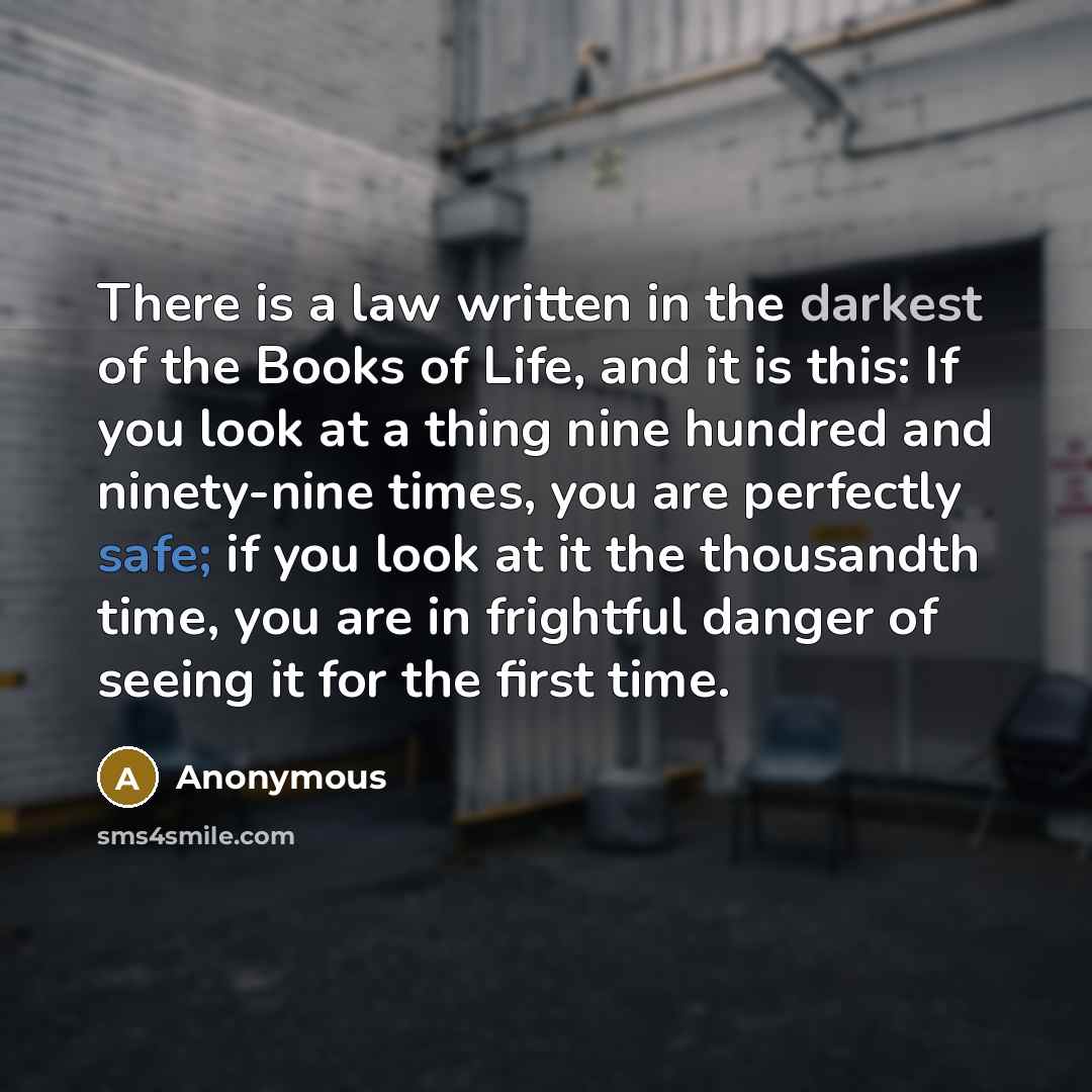 “There is a law written in the darkest of the Books of Life, and it is this: If you look at a thing nine hundred and ninety-nine times, you are perfectly safe; if you look at it the thousandth time, you are in frightful danger of seeing it for the first time.” quote by Anonymous