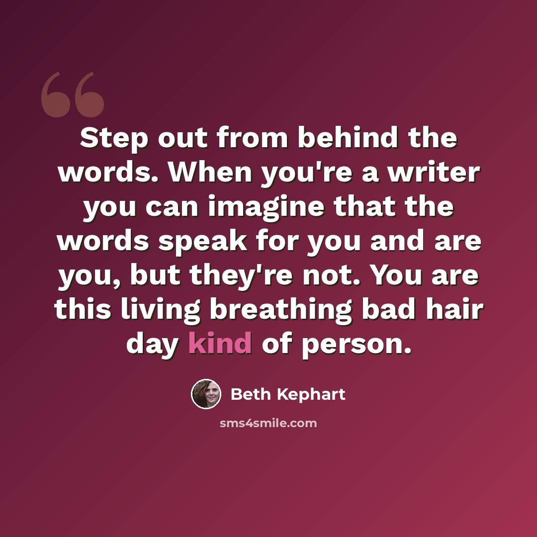 “Step out from behind the words. When you're a writer you can imagine that the words speak for you and are you, but they're not. You are this living breathing bad hair day kind of person.” quote by Beth Kephart