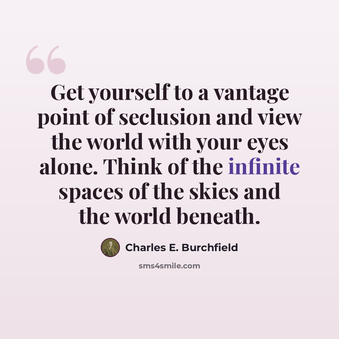 “Get yourself to a vantage point of seclusion and view the world with your eyes alone. Think of the infinite spaces of the skies and the world beneath.” quote by Charles E. Burchfield