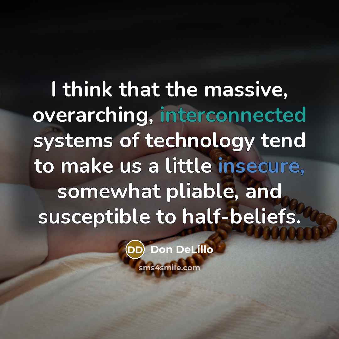 “I think that the massive, overarching, interconnected systems of technology tend to make us a little insecure, somewhat pliable, and susceptible to half-beliefs.” quote by Don DeLillo