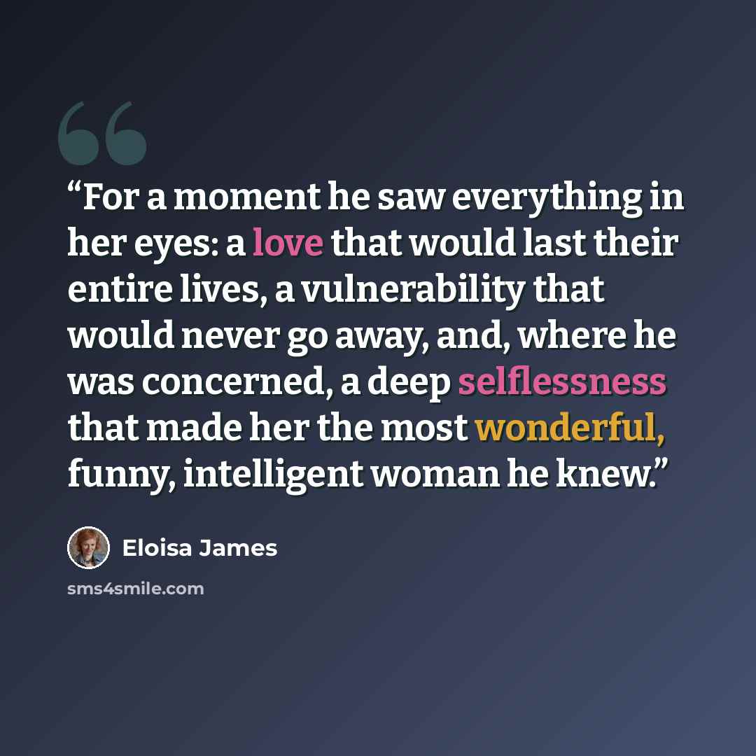 “For a moment he saw everything in her eyes: a love that would last their entire lives, a vulnerability that would never go away, and, where he was concerned, a deep selflessness that made her the most wonderful, funny, intelligent woman he knew.” quote by Eloisa James