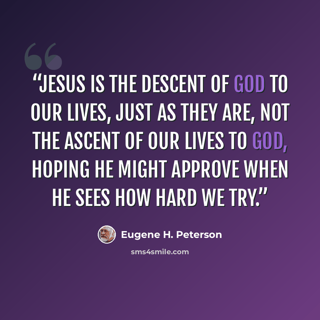 “Jesus is the descent of God to our lives, just as they are, not the ascent of our lives to God, hoping he might approve when he sees how hard we try.” quote by Eugene H. Peterson
