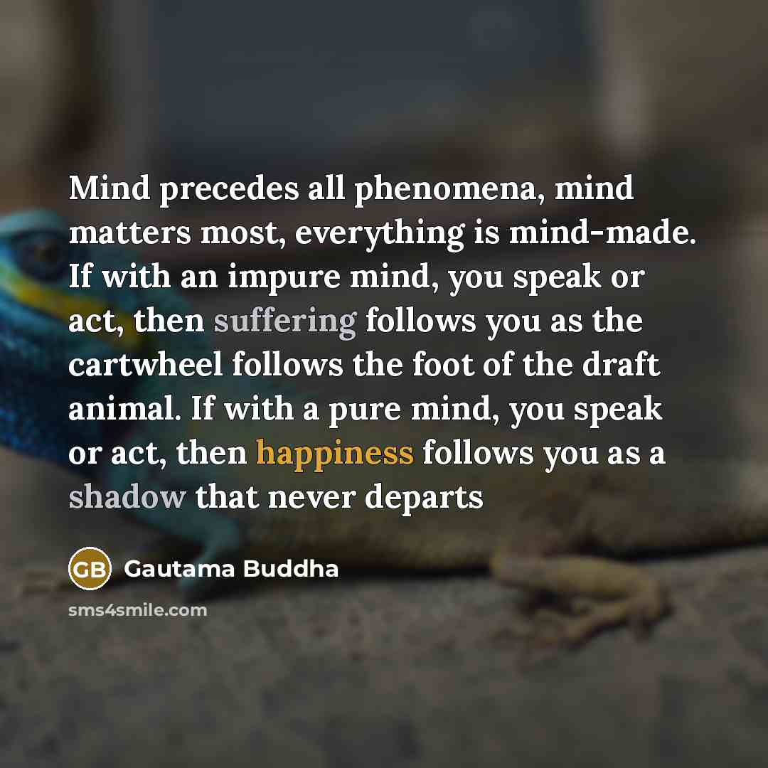 “Mind precedes all phenomena, mind matters most, everything is mind-made. If with an impure mind, you speak or act, then suffering follows you as the cartwheel follows the foot of the draft animal. If with a pure mind, you speak or act, then happiness follows you as a shadow that never departs” quote by Gautama Buddha