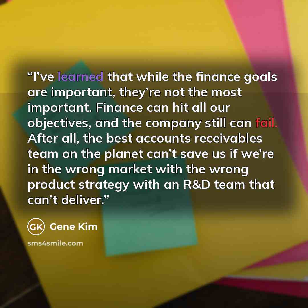 “I’ve learned that while the finance goals are important, they’re not the most important. Finance can hit all our objectives, and the company still can fail. After all, the best accounts receivables team on the planet can’t save us if we’re in the wrong market with the wrong product strategy with…” quote by Gene Kim