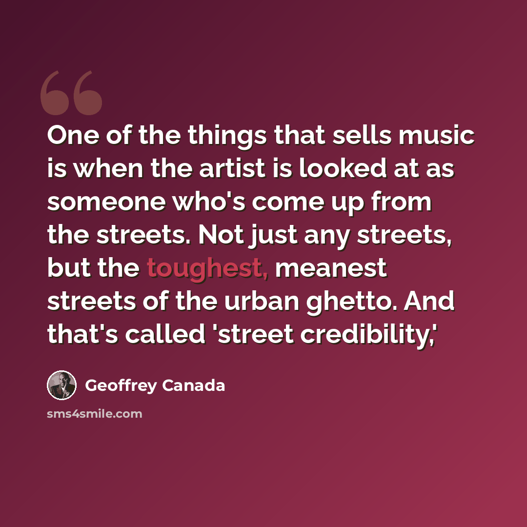 “One of the things that sells music is when the artist is looked at as someone who's come up from the streets. Not just any streets, but the toughest, meanest streets of the urban ghetto. And that's called 'street credibility,'” quote by Geoffrey Canada