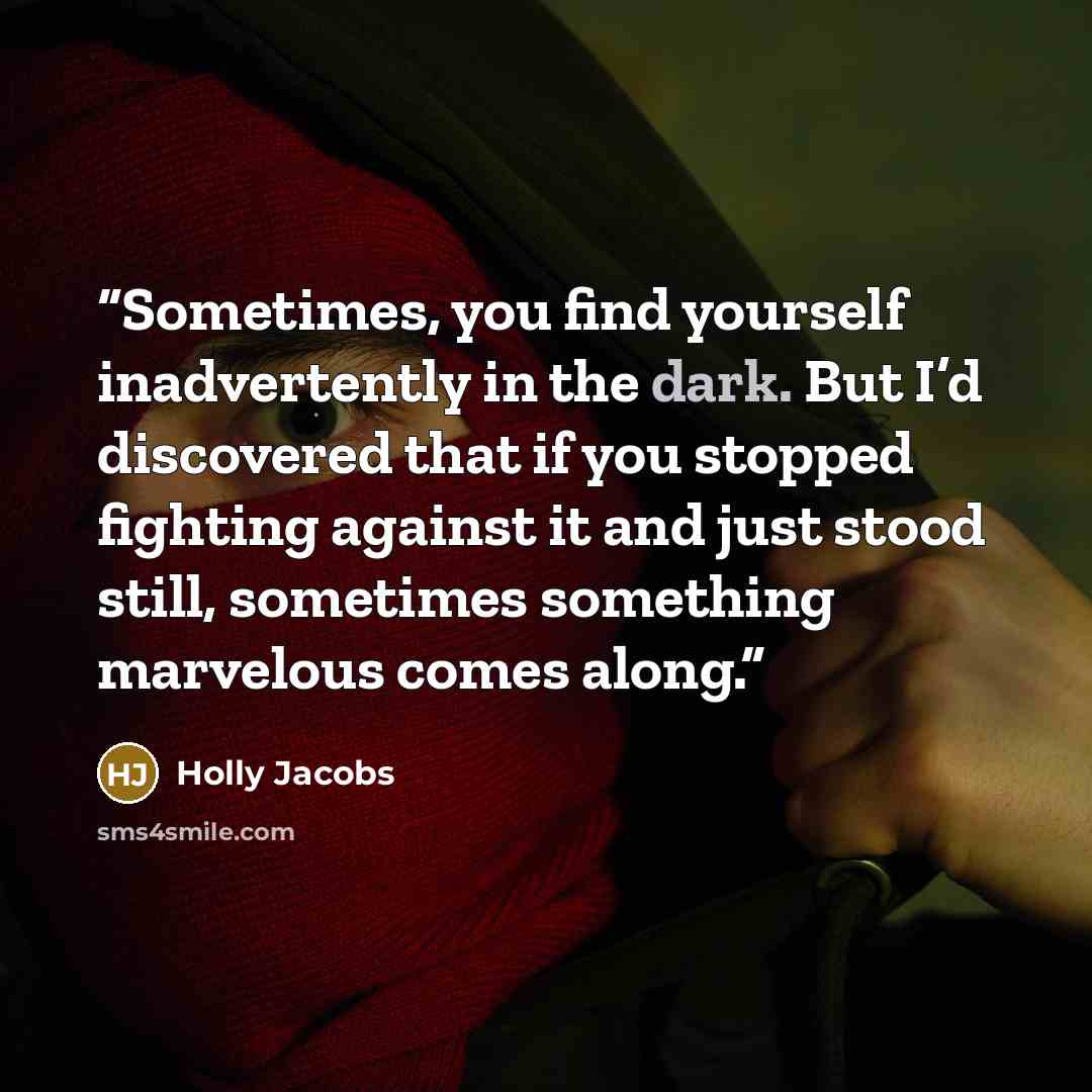 “Sometimes, you find yourself inadvertently in the dark. But I’d discovered that if you stopped fighting against it and just stood still, sometimes something marvelous comes along.” quote by Holly Jacobs